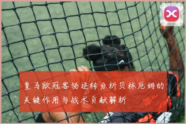 皇马欧冠客场逆转分析贝林厄姆的关键作用与战术贡献解析