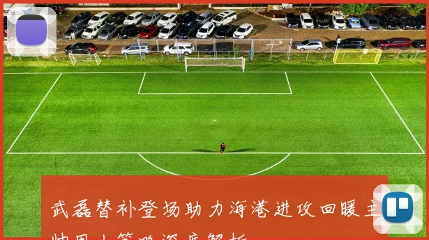 武磊替补登场助力海港进攻回暖主帅用人策略深度解析