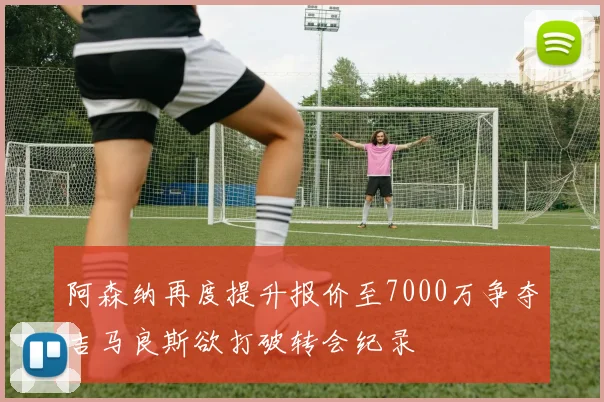 阿森纳再度提升报价至7000万争夺吉马良斯欲打破转会纪录
